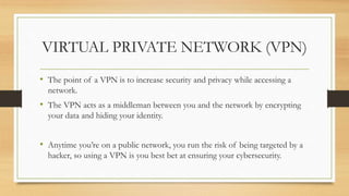 VIRTUAL PRIVATE NETWORK (VPN)
• The point of a VPN is to increase security and privacy while accessing a
network.
• The VPN acts as a middleman between you and the network by encrypting
your data and hiding your identity.
• Anytime you’re on a public network, you run the risk of being targeted by a
hacker, so using a VPN is you best bet at ensuring your cybersecurity.
 