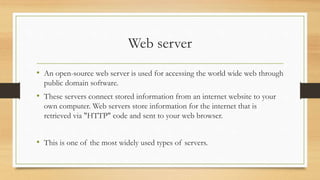 Web server
• An open-source web server is used for accessing the world wide web through
public domain software.
• These servers connect stored information from an internet website to your
own computer. Web servers store information for the internet that is
retrieved via "HTTP" code and sent to your web browser.
• This is one of the most widely used types of servers.
 