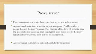 Proxy server
• Proxy servers act as a bridge between a host server and a client server.
• A proxy sends data from a website to your computer IP address after it
passes through the proxy's server. This practice adds a layer of security since
the information is requested then transferred from the source to the proxy
server and never directly from a client to another user.
• A proxy server can filter out various harmful internet entities.
 