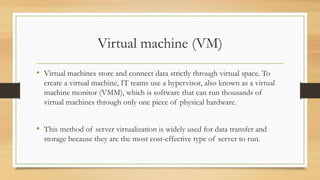 Virtual machine (VM)
• Virtual machines store and connect data strictly through virtual space. To
create a virtual machine, IT teams use a hypervisor, also known as a virtual
machine monitor (VMM), which is software that can run thousands of
virtual machines through only one piece of physical hardware.
• This method of server virtualization is widely used for data transfer and
storage because they are the most cost-effective type of server to run.
 