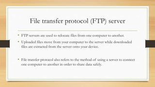 File transfer protocol (FTP) server
• FTP servers are used to relocate files from one computer to another.
• Uploaded files move from your computer to the server while downloaded
files are extracted from the server onto your device.
• File transfer protocol also refers to the method of using a server to connect
one computer to another in order to share data safely.
 