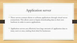 Application server
• These servers connect clients to software applications through virtual server
connections. This allows users to bypass downloading data to their own
hardware in order to access applications.
• Application servers can effectively host large amounts of application data to
many users at once, making them ideal for businesses.
 