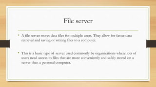 File server
• A file server stores data files for multiple users. They allow for faster data
retrieval and saving or writing files to a computer.
• This is a basic type of server used commonly by organizations where lots of
users need access to files that are more conveniently and safely stored on a
server than a personal computer.
 