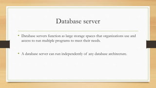 Database server
• Database servers function as large storage spaces that organizations use and
access to run multiple programs to meet their needs.
• A database server can run independently of any database architecture.
 