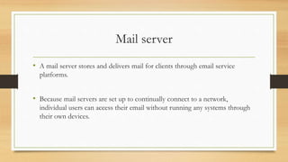 Mail server
• A mail server stores and delivers mail for clients through email service
platforms.
• Because mail servers are set up to continually connect to a network,
individual users can access their email without running any systems through
their own devices.
 