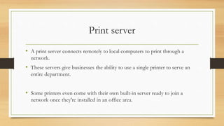 Print server
• A print server connects remotely to local computers to print through a
network.
• These servers give businesses the ability to use a single printer to serve an
entire department.
• Some printers even come with their own built-in server ready to join a
network once they're installed in an office area.
 