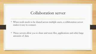 Collaboration server
• When work needs to be shared across multiple users, a collaboration server
makes it easy to connect.
• These servers allow you to share and store files, applications and other large
amounts of data.
 