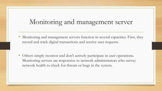 Monitoring and management server
• Monitoring and management servers function in several capacities. First, they
record and track digital transactions and receive user requests.
• Others simply monitor and don't actively participate in user operations.
Monitoring servers are responsive to network administrators who survey
network health to check for threats or bugs in the system.
 