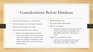 Considerations Before Database
• Determine the purpose of your database
• Find and organize the information required
• Divide the information into tables
• Turn information items into columns
• Decide what information you want to
store in each table. Each item becomes a
field and is displayed as a column in the
table. For example, an Employees table
might include fields such as Last Name
and Hire Date.
• Specify primary keys
• Set up the table relationships
• Refine your design
• Analyze your design for errors. Create the tables
and add a few records of sample data. See if
you can get the results you want from your
tables. Make adjustments to the design, as
needed.
• Apply the normalization rules
• Apply the data normalization rules to see if
your tables are structured correctly. Make
adjustments to the tables, as needed.
 