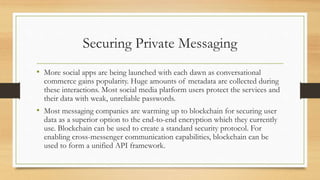 Securing Private Messaging
• More social apps are being launched with each dawn as conversational
commerce gains popularity. Huge amounts of metadata are collected during
these interactions. Most social media platform users protect the services and
their data with weak, unreliable passwords.
• Most messaging companies are warming up to blockchain for securing user
data as a superior option to the end-to-end encryption which they currently
use. Blockchain can be used to create a standard security protocol. For
enabling cross-messenger communication capabilities, blockchain can be
used to form a unified API framework.
 