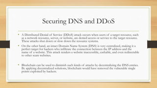 Securing DNS and DDoS
• A Distributed Denial of Service (DDoS) attack occurs when users of a target resource, such
as a network resource, server, or website, are denied access or service to the target resource.
These attacks shut down or slow down the resource systems.
• On the other hand, an intact Domain Name System (DNS) is very centralized, making it a
perfect target for hackers who infiltrate the connection between the IP address and the
name of a website. This attack renders a website inaccessible, cashable, and even redirectable
to other scam websites.
• Blockchain can be used to diminish such kinds of attacks by decentralizing the DNS entries.
By applying decentralized solutions, blockchain would have removed the vulnerable single
points exploited by hackers.
 