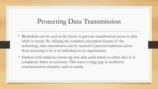 Protecting Data Transmission
• Blockchain can be used in the future to prevent unauthorized access to data
while in transit. By utilizing the complete encryption feature of the
technology, data transmission can be secured to prevent malicious actors
from accessing it, be it an individual or an organization.
• Hackers with malicious intent tap into data amid transit to either alter it or
completely delete its existence. This leaves a huge gap in inefficient
communication channels, such as emails.
 
