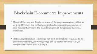 Blockchain E-commerce Improvements
• Bitcoin, Etherum, and Ripple are some of the cryptocurrencies available as
of now. However, due to their decentralized nature, cryptocurrencies are
now making their way to the mainstream ground by replacing traditional
currencies.
• Introducing blockchain technology can work positively for you. Due to its
decentralized nature, any wrongdoings can be tracked instantly. Also, all
stakeholders can see who is doing it.
 