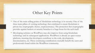 Other Key Points
• One of the main selling points of blockchain technology is its security. One of the
three main pillars of existing technology that combined to create blockchain is
private key cryptography (hence, cryptocurrency). The protection that cryptography
provides against hackers or security breaches is a huge boon for the tech itself.
• Developing websites on WordPress may also improve from using blockchain
technology and its subsequent applications. WordPress is already an open-source
platform, meaning that developers contribute to the code, development,
documentation, etc. These continuing contributions mutually benefit the users and
professionals found within the WordPress community.
 
