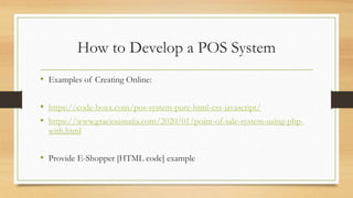 How to Develop a POS System
• Examples of Creating Online:
• https://code-boxx.com/pos-system-pure-html-css-javascript/
• https://www.graciousnaija.com/2020/01/point-of-sale-system-using-php-
with.html
• Provide E-Shopper [HTML code] example
 