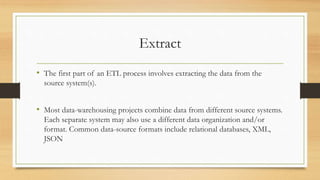 Extract
• The first part of an ETL process involves extracting the data from the
source system(s).
• Most data-warehousing projects combine data from different source systems.
Each separate system may also use a different data organization and/or
format. Common data-source formats include relational databases, XML,
JSON
 