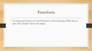 Transform
• An important function of transformation is data cleansing, which aims to
pass only "proper" data to the target.
 