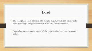 Load
• The load phase loads the data into the end target, which can be any data
store including a simple delimited flat file or a data warehouse.
• Depending on the requirements of the organization, this process varies
widely.
 
