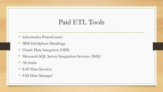 Paid ETL Tools
• Informatica PowerCenter
• IBM InfoSphere DataStage
• Oracle Data Integrator (ODI)
• Microsoft SQL Server Integration Services (SSIS)
• Ab Initio
• SAP Data Services
• SAS Data Manager
 
