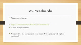 courses.shu.edu
• Your own web space
• http://courses.shu.edu/BITM3730/marinom6/
• Above is my web space
• Yours will be the same except your Pirate Net username will replace
marinom6
 