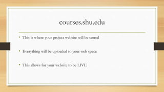 courses.shu.edu
• This is where your project website will be stored
• Everything will be uploaded to your web space
• This allows for your website to be LIVE
 