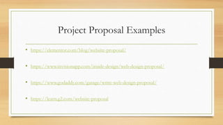 Project Proposal Examples
• https://elementor.com/blog/website-proposal/
• https://www.invisionapp.com/inside-design/web-design-proposal/
• https://www.godaddy.com/garage/write-web-design-proposal/
• https://learn.g2.com/website-proposal
 