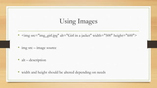 Using Images
• <img src="img_girl.jpg" alt="Girl in a jacket" width="500" height="600">
• img src – image source
• alt – description
• width and height should be altered depending on needs
 