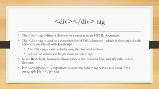 <div></div> tag
• The <div> tag defines a division or a section in an HTML document.
• The <div> tag is used as a container for HTML elements - which is then styled with
CSS or manipulated with JavaScript.
• The <div> tag is easily styled by using the class or id attribute.
• Any sort of content can be put inside the <div> tag!
• Note: By default, browsers always place a line break before and after the <div>
element.
• For our purpose, it is important to note the <div> tag serves as a break for a
paragraph [<p></p> tag]
 