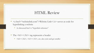 HTML Review
• <a href=“websitelink.com”>Website Link</a> serves as code for
hyperlinking a website
• As discussed href is “hyperlink reference”
• The <h1></h1> tag represents a header
• <h2></h2>, <h3></h3>, etc. also exist and get smaller
 