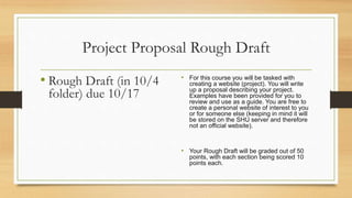 Project Proposal Rough Draft
• Rough Draft (in 10/4
folder) due 10/17
• For this course you will be tasked with
creating a website (project). You will write
up a proposal describing your project.
Examples have been provided for you to
review and use as a guide. You are free to
create a personal website of interest to you
or for someone else (keeping in mind it will
be stored on the SHU server and therefore
not an official website).
• Your Rough Draft will be graded out of 50
points, with each section being scored 10
points each.
 