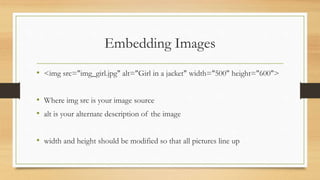Embedding Images
• <img src="img_girl.jpg" alt="Girl in a jacket" width="500" height="600">
• Where img src is your image source
• alt is your alternate description of the image
• width and height should be modified so that all pictures line up
 
