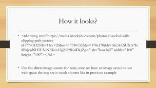 How it looks?
• <td><img src="https://media.istockphoto.com/photos/baseball-with-
clipping-path-picture-
id177401325?b=1&k=20&m=177401325&s=170x170&h=AK3kCSUXA7K
8BsjeydSH3U5oNEkezA2gZ9c9KuDkJZg=" alt="baseball" width="100"
height="100"></td>
• Use the direct image source for now, once we have an image saved to our
web space the img src is much shorter like in previous example
 