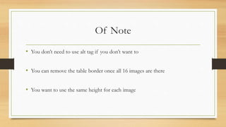 Of Note
• You don’t need to use alt tag if you don’t want to
• You can remove the table border once all 16 images are there
• You want to use the same height for each image
 
