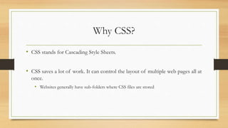 Why CSS?
• CSS stands for Cascading Style Sheets.
• CSS saves a lot of work. It can control the layout of multiple web pages all at
once.
• Websites generally have sub-folders where CSS files are stored
 