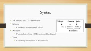 Syntax
• 3 Elements to a CSS Statement
• Selector
• What HTML sections does it affect?
• Property
• What attribute of that HTML section will be affected?
• Value
• What change will be made to that attribute?
 