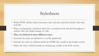 Stylesheets
• While HTML defines where structures start and end, stylesheets define what they
look like
• When used properly, stylesheets allow for a consistent look and feel throughout a
website with one simple change of a file
• They are defined in three different ways:
• External: the styles are defined in a .css file (preferred)
• Internal: the styles are defined inside the HTML file, usually in the header section
• Inline: the style is defined inside an existing tag, usually in the body section
 
