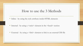 How to use the 3 Methods
• Inline - by using the style attribute inside HTML elements
• Internal - by using a <style> element in the <head> section
• External - by using a <link> element to link to an external CSS file
 