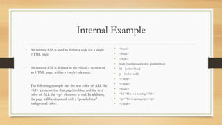 Internal Example
• An internal CSS is used to define a style for a single
HTML page.
• An internal CSS is defined in the <head> section of
an HTML page, within a <style> element.
• The following example sets the text color of ALL the
<h1> elements (on that page) to blue, and the text
color of ALL the <p> elements to red. In addition,
the page will be displayed with a "powderblue"
background color:
• <html>
• <head>
• <style>
• body {background-color: powderblue;}
• h1 {color: blue;}
• p {color: red;}
• </style>
• </head>
• <body>
• <h1>This is a heading</h1>
• <p>This is a paragraph.</p>
• </body>
 