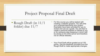 Project Proposal Final Draft
• Rough Draft (in 11/1
folder) due 11/7
• For this course you will be tasked with
creating a website (project). You will write
up a proposal describing your project.
Examples have been provided for you to
review and use as a guide. You are free to
create a personal website of interest to you
or for someone else (keeping in mind it will
be stored on the SHU server and therefore
not an official website).
• Your Final Draft will be graded out of 150
points. Use the feedback provided from the
Rough Draft to make appropriate changes.
 