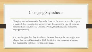 Changing Stylesheets
• Changing a stylesheet on the fly can be done on the server when the request
is received. For example, the webserver can determine the type of browser
(Internet Explorer, Firefox, Chrome, iPhone, Blackberry) and render the
page appropriately
• You can also give that functionality to the user. Perhaps the user might want
a larger font or a different color. With JavaScript, you can create a button
that changes the stylesheet for the entire page.
 