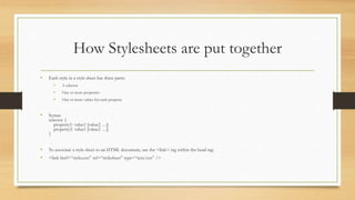 How Stylesheets are put together
• Each style in a style sheet has three parts:
• A selector
• One or more properties
• One or more values for each property
• Syntax
selector {
property1: value1 [value2 …];
property2: value1 [value2 …];
}
• To associate a style sheet to an HTML document, use the <link> tag within the head tag:
• <link href=“styles.css” rel=“stylesheet” type=“text/css” />
 