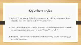 Stylesheet styles
• #id – ID’s are used to define large structures in an HTML document. Each
id can be used only once in each HTML document.
• .class – Classes are styles that can be reused and applied to different elements
via a class parameter, such as <h1 class=“name”> …</h1>
• Element – elements are used to redefine how existing HTML elements (tags)
are to be formatted.
 