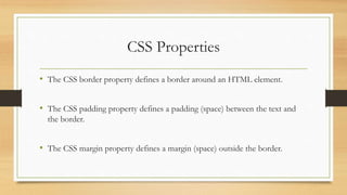 CSS Properties
• The CSS border property defines a border around an HTML element.
• The CSS padding property defines a padding (space) between the text and
the border.
• The CSS margin property defines a margin (space) outside the border.
 