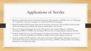 Applications of Servlet
• Read the explicit data sent by the clients (browsers). This includes an HTML form on a Web page
or it could also come from an applet or a custom HTTP client program.
• Read the implicit HTTP request data sent by the clients (browsers). This includes cookies, media
types and compression schemes the browser understands, and so forth.
• Process the data and generate the results. This process may require talking to a database,
executing an RMI or CORBA call, invoking a Web service, or computing the response directly.
• Send the explicit data (i.e., the document) to the clients (browsers). This document can be sent in
a variety of formats, including text (HTML or XML), binary (GIF images), Excel, etc.
• Send the implicit HTTP response to the clients (browsers). This includes telling the browsers or
other clients what type of document is being returned (e.g., HTML), setting cookies and caching
parameters, and other such tasks.
 