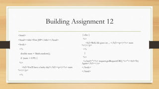 Building Assignment 12
<html>
<head><title>First JSP</title></head>
<body>
<%
double num = Math.random();
if (num > 0.99) {
%>
<h2>You'll have a lucky day!</h2><p>(<%= num
%>)</p>
<%
} else {
%>
<h2>Well, life goes on ... </h2><p>(<%= num
%>)</p>
<%
}
%>
<a href="<%= request.getRequestURI() %>"><h3>Try
Again</h3></a>
</body>
</html>
 