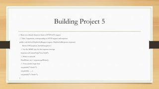 Building Project 5
// Runs on a thread whenever there is HTTP GET request
// Take 2 arguments, corresponding to HTTP request and response
public void doGet(HttpServletRequest request, HttpServletResponse response)
throws IOException, ServletException {
// Set the MIME type for the response message
response.setContentType("text/html");
// Write to network
PrintWriter out = response.getWriter();
// Your servlet's logic here
out.println("<html>");
out.println( ...... );
out.println("</html>");
}
 