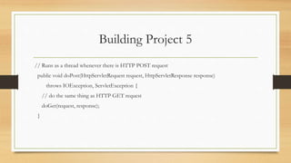 Building Project 5
// Runs as a thread whenever there is HTTP POST request
public void doPost(HttpServletRequest request, HttpServletResponse response)
throws IOException, ServletException {
// do the same thing as HTTP GET request
doGet(request, response);
}
 