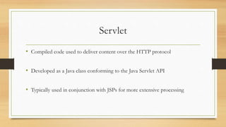 Servlet
• Compiled code used to deliver content over the HTTP protocol
• Developed as a Java class conforming to the Java Servlet API
• Typically used in conjunction with JSPs for more extensive processing
 