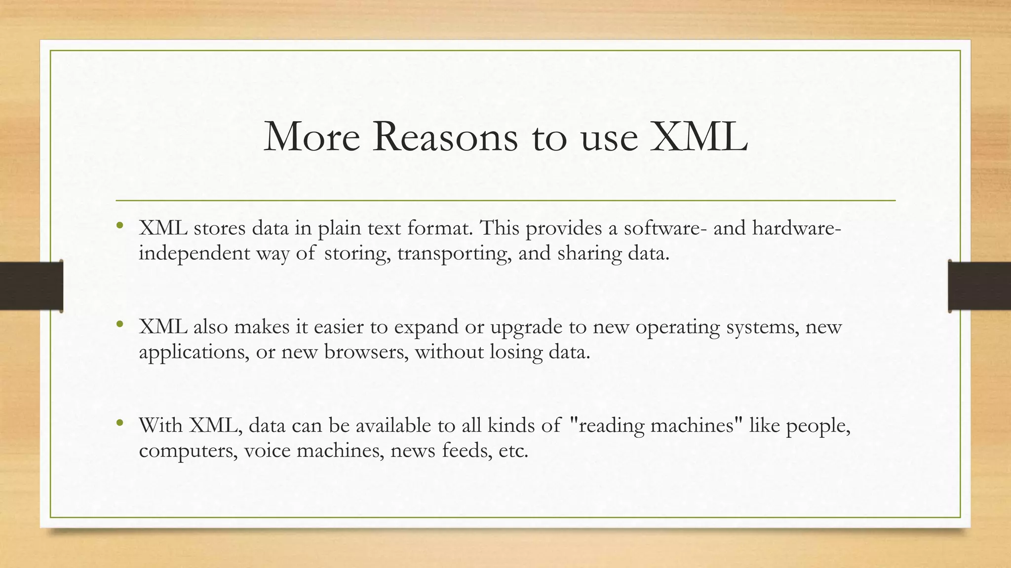 More Reasons to use XML
• XML stores data in plain text format. This provides a software- and hardware-
independent way of storing, transporting, and sharing data.
• XML also makes it easier to expand or upgrade to new operating systems, new
applications, or new browsers, without losing data.
• With XML, data can be available to all kinds of "reading machines" like people,
computers, voice machines, news feeds, etc.
 