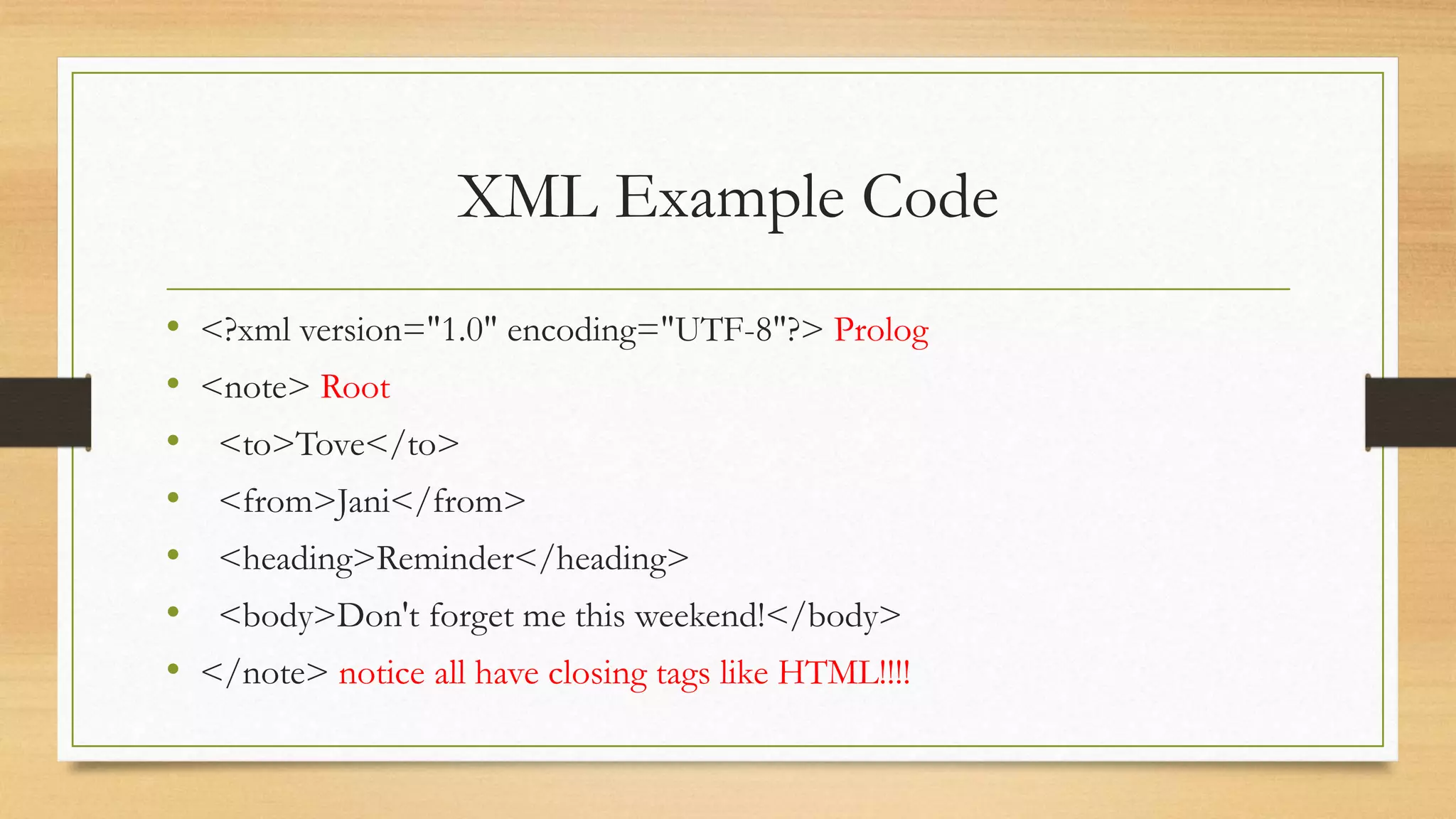 XML Example Code
• <?xml version="1.0" encoding="UTF-8"?> Prolog
• <note> Root
• <to>Tove</to>
• <from>Jani</from>
• <heading>Reminder</heading>
• <body>Don't forget me this weekend!</body>
• </note> notice all have closing tags like HTML!!!!
 